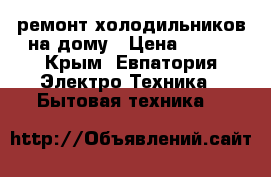 ремонт холодильников на дому › Цена ­ 300 - Крым, Евпатория Электро-Техника » Бытовая техника   